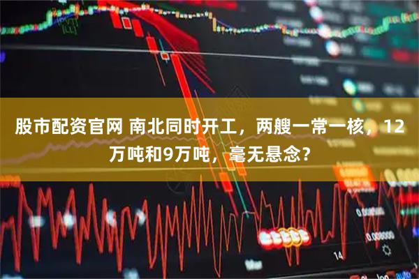 股市配资官网 南北同时开工，两艘一常一核，12万吨和9万吨，毫无悬念？