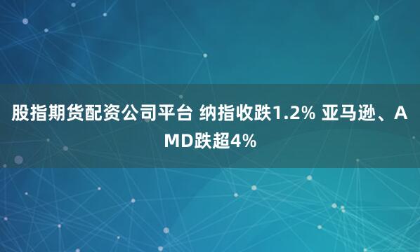 股指期货配资公司平台 纳指收跌1.2% 亚马逊、AMD跌超4%