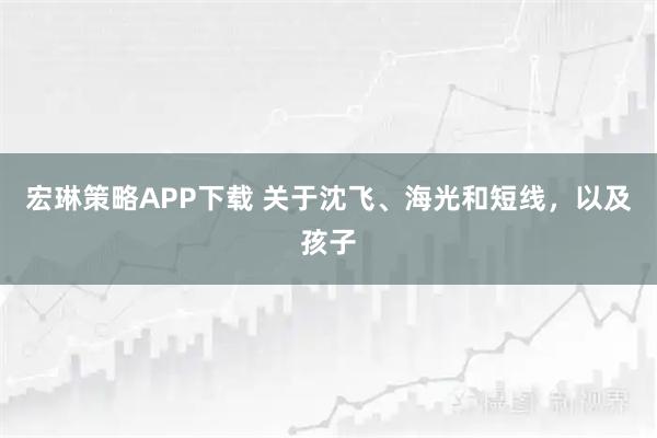 宏琳策略APP下载 关于沈飞、海光和短线，以及孩子
