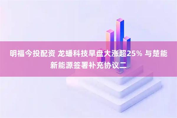 明福今投配资 龙蟠科技早盘大涨超25% 与楚能新能源签署补充协议二