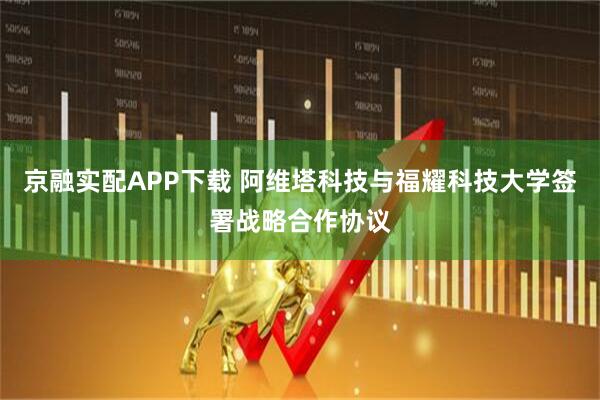 京融实配APP下载 阿维塔科技与福耀科技大学签署战略合作协议