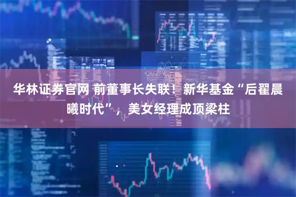 华林证券官网 前董事长失联！新华基金“后翟晨曦时代”，美女经理成顶梁柱