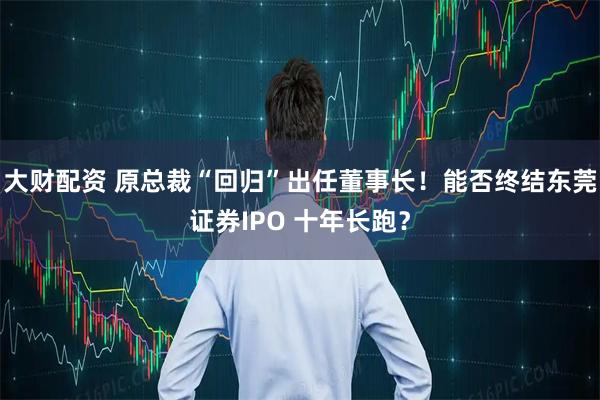 大财配资 原总裁“回归”出任董事长！能否终结东莞证券IPO 十年长跑？