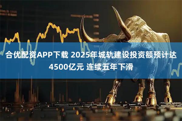 合优配资APP下载 2025年城轨建设投资额预计达4500亿元 连续五年下滑