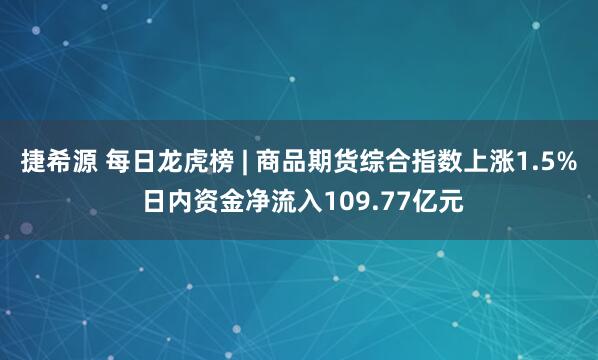 捷希源 每日龙虎榜 | 商品期货综合指数上涨1.5% 日内资金净流入109.77亿元
