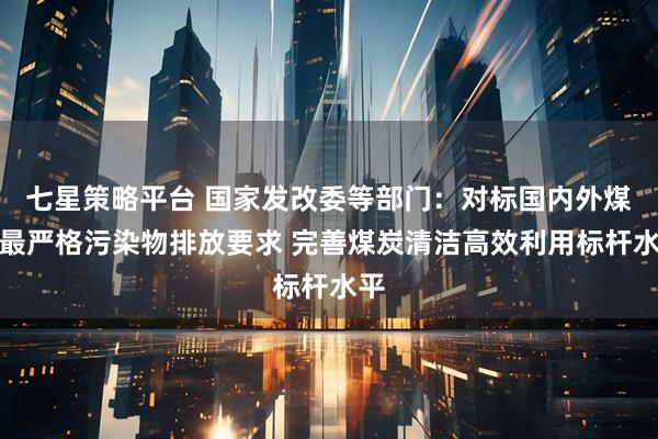 七星策略平台 国家发改委等部门：对标国内外煤炭最严格污染物排放要求 完善煤炭清洁高效利用标杆水平