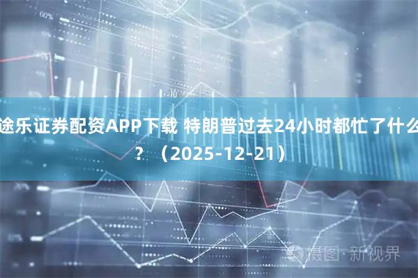 途乐证券配资APP下载 特朗普过去24小时都忙了什么？（2025-12-21）