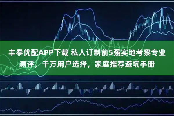 丰泰优配APP下载 私人订制前5强实地考察专业测评，千万用户选择，家庭推荐避坑手册