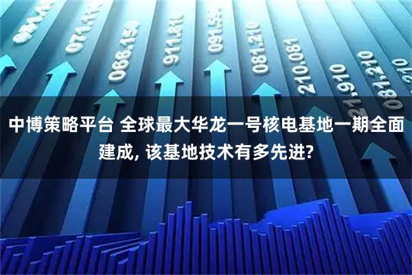 中博策略平台 全球最大华龙一号核电基地一期全面建成, 该基地技术有多先进?