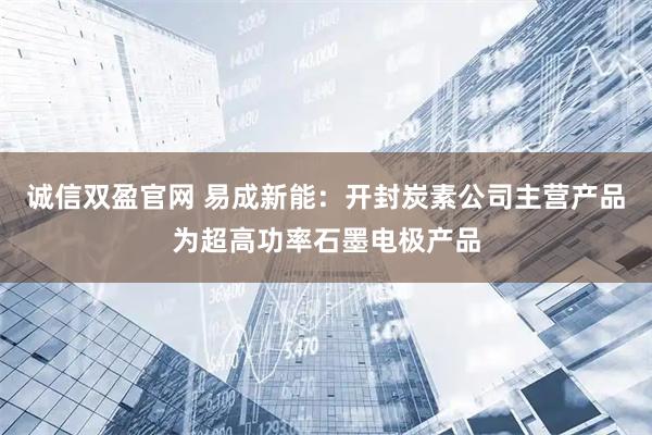诚信双盈官网 易成新能：开封炭素公司主营产品为超高功率石墨电极产品