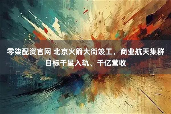 零柒配资官网 北京火箭大街竣工，商业航天集群目标千星入轨、千亿营收