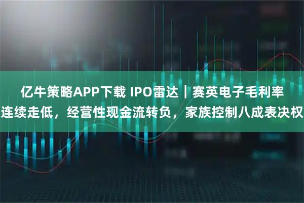 亿牛策略APP下载 IPO雷达｜赛英电子毛利率连续走低，经营性现金流转负，家族控制八成表决权