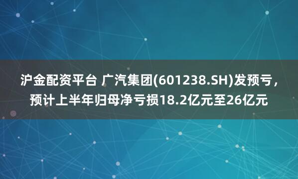 沪金配资平台 广汽集团(601238.SH)发预亏,预计上半年归母净亏损18.2亿元至26亿元
