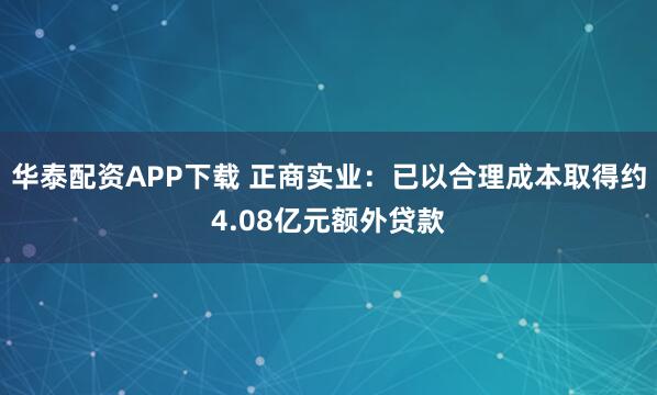 华泰配资APP下载 正商实业：已以合理成本取得约4.08亿元额外贷款
