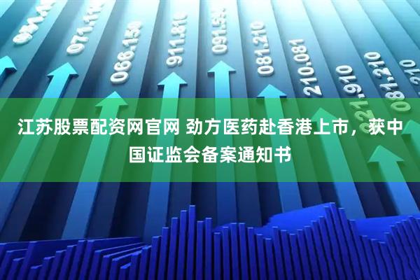 江苏股票配资网官网 劲方医药赴香港上市,获中国证监会备案通知书