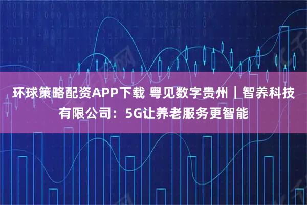 环球策略配资APP下载 粤见数字贵州｜智养科技有限公司：5G让养老服务更智能