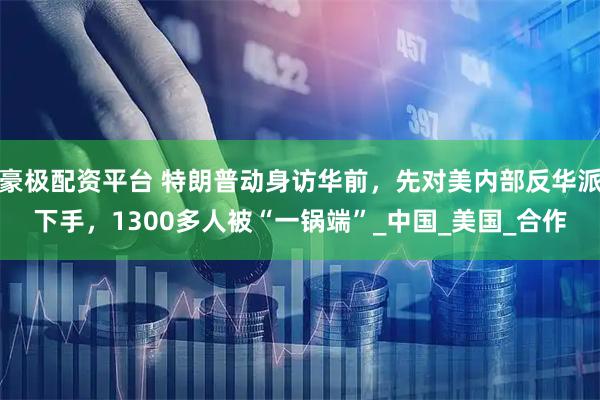 豪极配资平台 特朗普动身访华前，先对美内部反华派下手，1300多人被“一锅端”_中国_美国_合作
