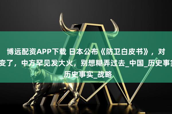 博远配资APP下载 日本公布《防卫白皮书》，对华称呼变了，中方罕见发大火，别想糊弄过去_中国_历史事实_战略