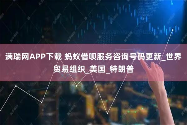 满瑞网APP下载 蚂蚁借呗服务咨询号码更新_世界贸易组织_美国_特朗普