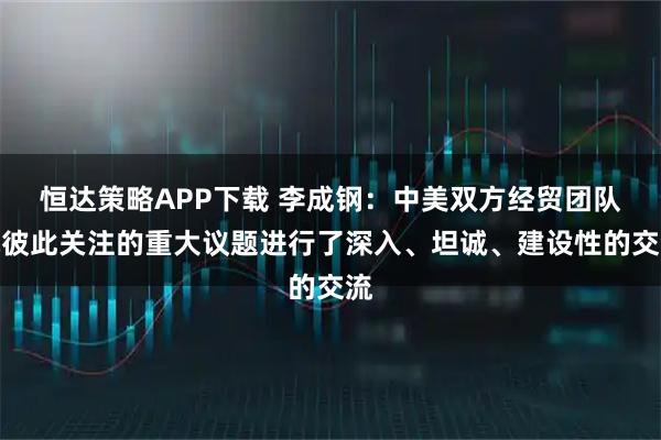 恒达策略APP下载 李成钢：中美双方经贸团队就彼此关注的重大议题进行了深入、坦诚、建设性的交流