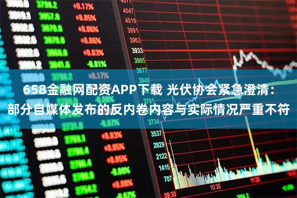 658金融网配资APP下载 光伏协会紧急澄清：部分自媒体发布的反内卷内容与实际情况严重不符