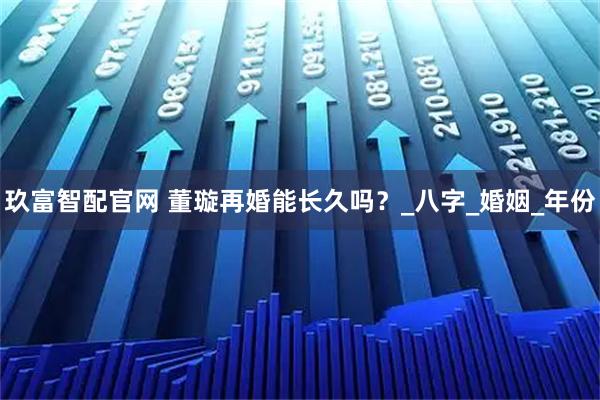 玖富智配官网 董璇再婚能长久吗？_八字_婚姻_年份