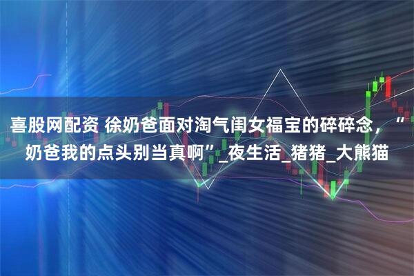 喜股网配资 徐奶爸面对淘气闺女福宝的碎碎念，“奶爸我的点头别当真啊”_夜生活_猪猪_大熊猫