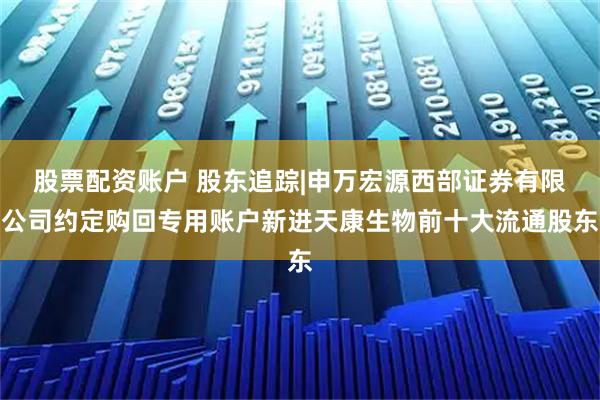股票配资账户 股东追踪|申万宏源西部证券有限公司约定购回专用账户新进天康生物前十大流通股东
