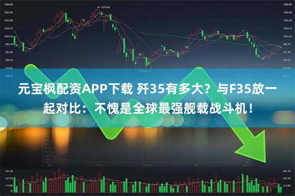 元宝枫配资APP下载 歼35有多大？与F35放一起对比：不愧是全球最强舰载战斗机！