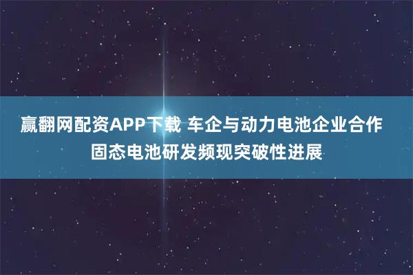 赢翻网配资APP下载 车企与动力电池企业合作  固态电池研发频现突破性进展